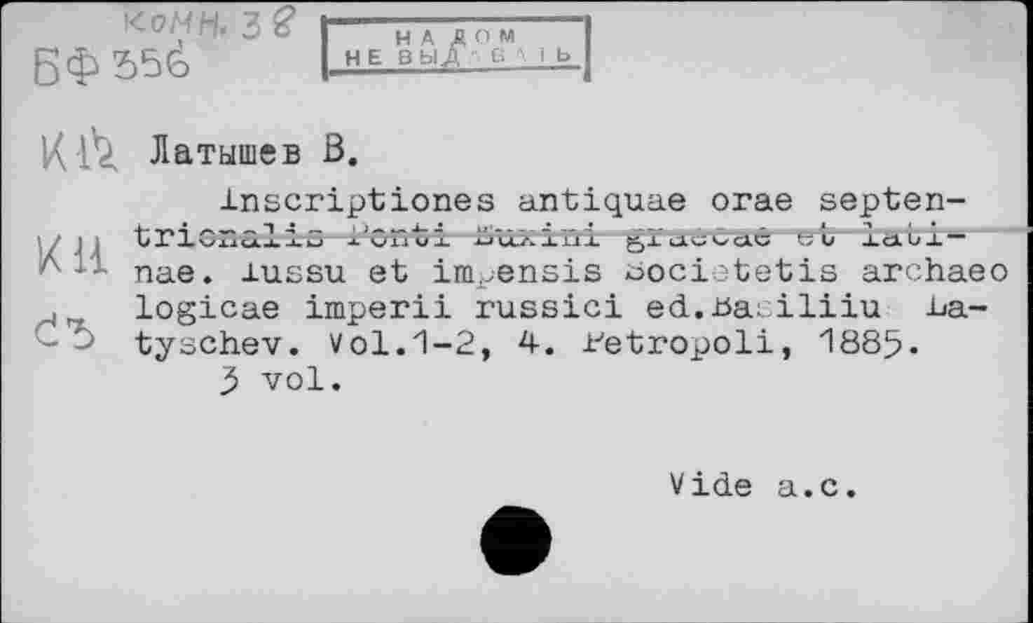 ﻿иомн< 3$
БФЗбё
К Л Латышев В.
Inscriptiones antiquae огае septen-; tricnalrs l’ont З. хпдзгіві gluicCcxê «и AdUJ.-пае. lussu et impensis bocietetis archaeo logicae imperii russici ed.basiliiu La-tyschev. Vol. 1-2, 4. i-'etropoli, 1885.
5 vol.
Vide a.c.